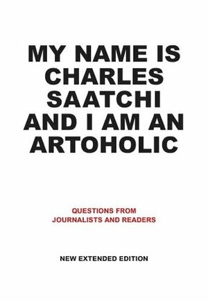 My Name is Charles Saatchi and I am an Artoholic New Extended Edition: Questions from Journalists and Readers by Charles Saatchi