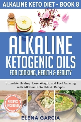 Alkaline Ketogenic Oils For Cooking, Health & Beauty: Stimulate Healing, Lose Weight and Feel Amazing with Alkaline Keto Oils & Recipes by Elena Garcia