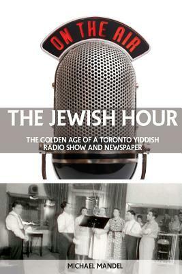 The Jewish Hour: The Golden Age of a Toronto Yiddish Radio Show and Newspaper by Michael Mandel