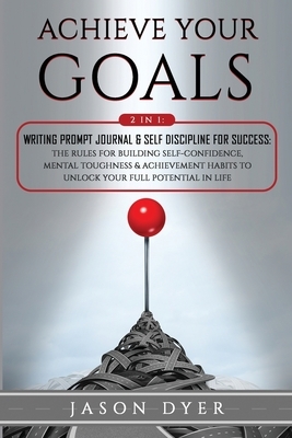 Achieve Your Goals: 2 in 1: Writing Prompt Journal & Self Discipline for Success: The Rules for Building Self-Confidence, Mental Toughness by Jason Dyer