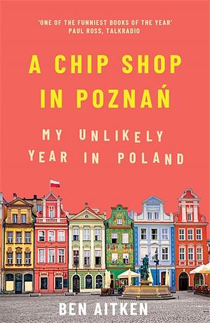 A Chip Shop in Poznań: My Unlikely Year in Poland by Ben Aitken