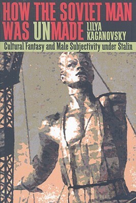 How the Soviet Man Was Unmade: Cultural Fantasy and Male Subjectivity under Stalin by Lilya Kaganovsky