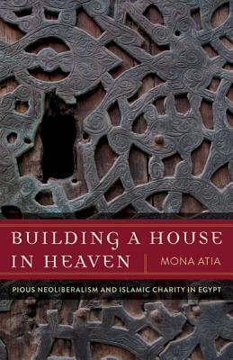 Building a House in Heaven: Pious Neoliberalism and Islamic Charity in Egypt by Mona Atia