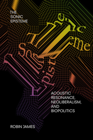 The Sonic Episteme: Acoustic Resonance, Neoliberalism, and Biopolitics by Robin James