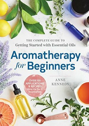 Aromatherapy for Beginners: The Complete Guide to Getting Started with Essential Oils by Anne Kennedy