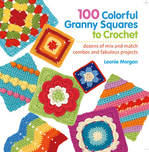 100 Colorful Granny Squares to Crochet: Dozens of Mix and Match Combos and Fabulous Projects by Leonie Morgan