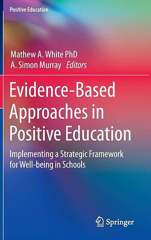Evidence-Based Approaches in Positive Education: Implementing a Strategic Framework for Well-being in Schools by Mathew A. White, A. Simon Murray