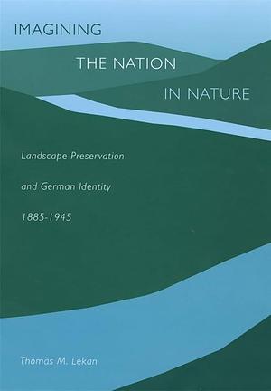 Imagining the Nation in Nature: Landscape Preservation and German Identity, 1885–1945 by Thomas M. Lekan