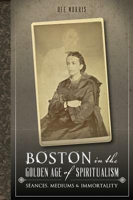 Boston in the Golden Age of Spiritualism: Seances, Mediums & Immortality by Dee Morris