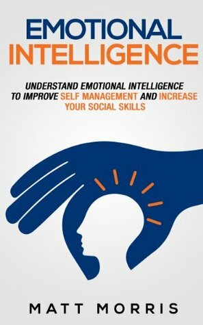 Emotional Intelligence: Understand Emotional Intelligence To Improve Self Management and Increase Your Social Skills by Matt Morris