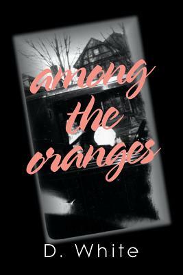 Among the Oranges: I'll Meet You North of August Among the Oranges Under the Cyclops Moon in a Garden of Zero Roses by D. White
