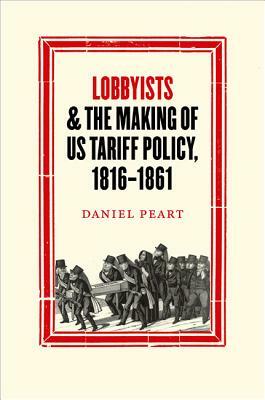 Lobbyists and the Making of Us Tariff Policy, 1816-1861 by Daniel Peart