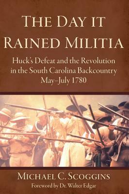 The Day It Rained Militia: Huck's Defeat and the Revolution in the South Carolina Backcountry, May-July 1780 by Michael C. Scoggins