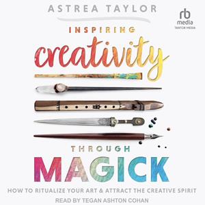 Inspiring Creativity Through Magick: How to Ritualize Your Art and Attract the Creative Spirit by Astrea Taylor