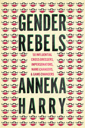 Gender Rebels: 50 Influential Cross-Dressers, Impersonators, Name-Changers, and Game-Changers by Anneka Harry
