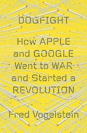 Dogfight: How Apple And Google Went To War And Started A Revolution by Fred Vogelstein, Fred Vogelstein