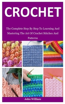 Crochet: The Complete Step By Step To Learning And Mastering The Art Of Crochet Stitches And Patterns by John William