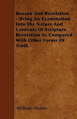 Reason And Revelation - Being An Examination Into The Nature And Contents Of Scripture Revelation As Compared With Other Forms Of Truth. by William Horne