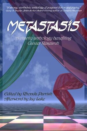 Metastasis: An Anthology to Support Cancer Research by Brenda Stokes Barron, Beth Cato, Rie Sheridan Rose, Rhonda Parrish, Bill Ratner, Mary-Ellen Maynard, Scott Lee Williams, Michael Kellar, Sara Cleto, Kevin J. Anderson, I.J. Black, Michael S. Pack, Candas Jane Dorsey, Barbara Daniels, David McLain, Morgen Knight, David Sklar, T. Fox Dunham, Gabrielle Harbowy, Robert Dawson, Cat Jenkins, Steve Lickman, Marge Simon, B.D. Wilson, Jay Lake, Sandi Leibowitz