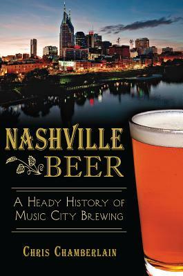 Nashville Beer: A Heady History of Music City Brewing by Chris Chamberlain