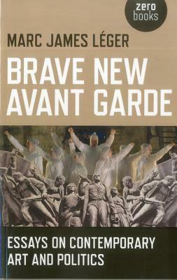 Brave New Avant Garde: Essays on Contemporary Art and Politics by Marc James Leger