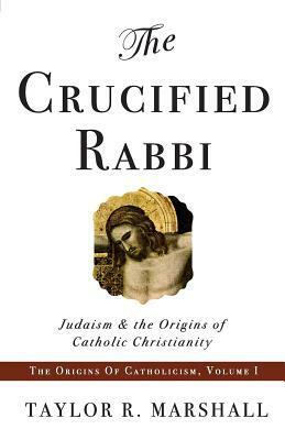 The Crucified Rabbi: Judaism and the Origins of Catholic Christianity by Taylor R. Marshall