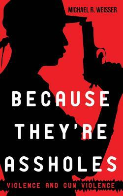 Because They're Assholes: Violence and Gun Violence by Michael R. Weisser