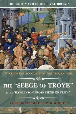 Two Shorter Accounts of the Trojan War: The Seege of Troye & The Rawlinson Prose Siege of Troy: A Modern Translation by D. M. Smith