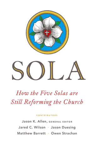 Sola: How the Five Solas Are Still Reforming the Church by Jared C. Wilson, Matthew Barrett, Jason G. Duesing, Owen Strachan, Jason K. Allen