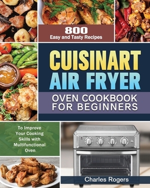 Cuisinart Air Fryer Oven Cookbook for Beginners: 800 Easy and Tasty Recipes to Improve Your Cooking Skills with Multifunctional Oven by Charles Rogers