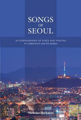 Songs of Seoul: An Ethnography of Voice and Voicing in Christian South Korea by Nicholas Harkness