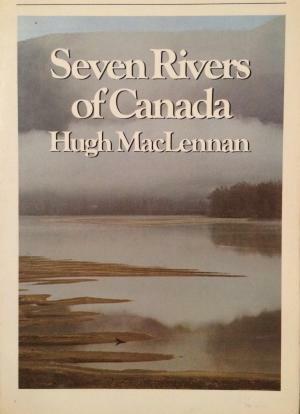Seven Rivers Of Canada: The Mackenzie, The St. Lawrence, The Ottawa, The Red, The Saskatchewan, The Fraser, The St. John by Hugh MacLennan