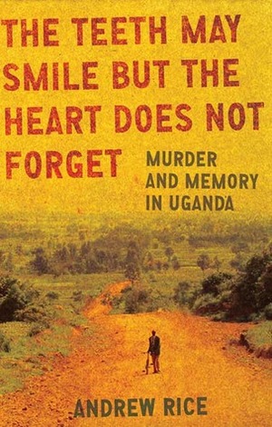 The Teeth May Smile But the Heart Does Not Forget: Murder and Memory in Uganda by Andrew Rice