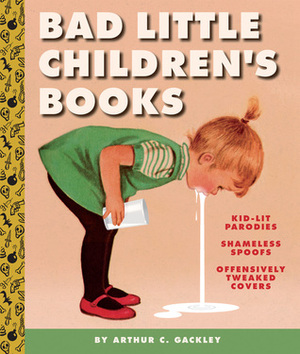 Bad Little Children's Books: KidLit Parodies, Shameless Spoofs, and Offensively Tweaked Covers by Arthur C. Gackley