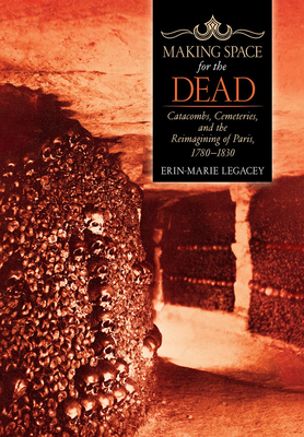 Making Space for the Dead: Catacombs, Cemeteries, and the Reimagining of Paris, 1780-1830 by Erin-Marie Legacey