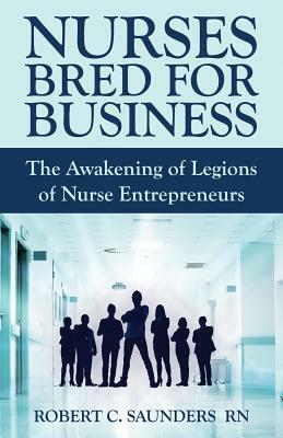 Nurses Bred for Business: The Awakening of Legions of Nurse Entrepreneurs by Robert Saunders