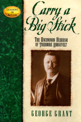 Carry a Big Stick: The Uncommon Heroism of Theodore Roosevelt by George Grant