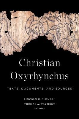 Christian Oxyrhynchus: Texts, Documents, and Sources by Lincoln H. Blumell, Thomas A. Wayment