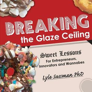 Breaking the Glaze Ceiling: Sweet Lessons For Entrepreneurs, Innovators and Wannabes by Lyle Sussman