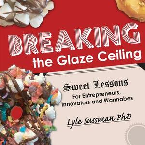 Breaking the Glaze Ceiling: Sweet Lessons For Entrepreneurs, Innovators and Wannabes by Lyle Sussman