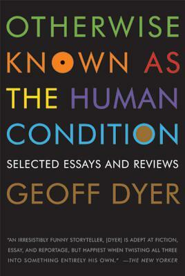 Otherwise Known as the Human Condition: Selected Essays and Reviews by Geoff Dyer