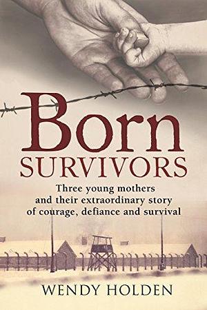 Born Survivors: The incredible true story of three pregnant mothers and their courage and determination to survive in the concentration camps by Wendy Holden, Wendy Holden