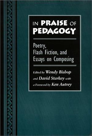 In Praise of Pedagogy: Poetry, Flash Fiction, and Essays on Composing by David Starkey, Wendy Bishop