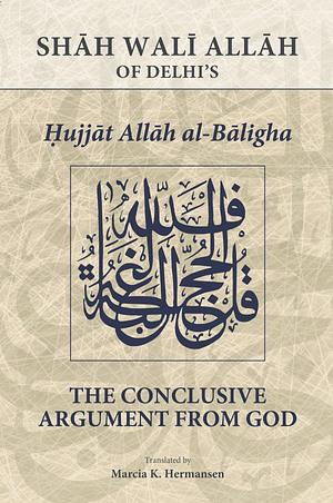 The Conclusive Argument from God: Shāh Walī Allāh of Delhi's Ḥujjat Allāh Al-Bāligha by Shāh Walī Allāh