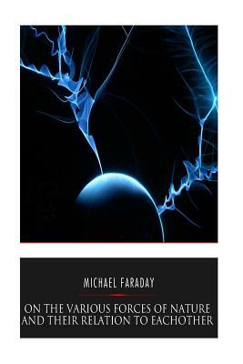 On the Various Forces of Nature and Their Relations to Each Other by Michael Faraday
