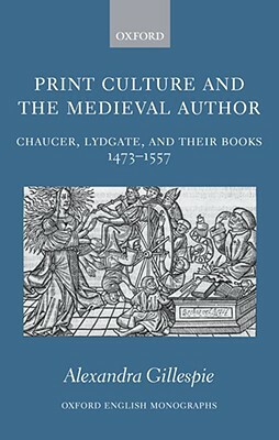 Print Culture and the Medieval Author: Chaucer, Lydgate, and Their Books 1473-1557 by Alexandra Gillespie