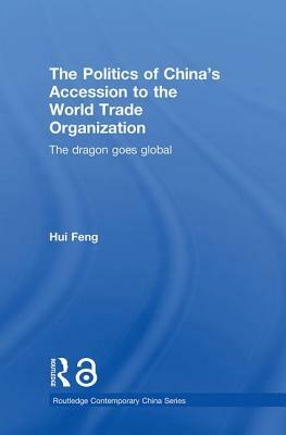 The Politics of China's Accession to the World Trade Organization: The Dragon Goes Global by Hui Feng