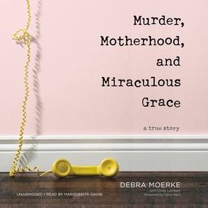 Murder, Motherhood, and Miraculous Grace: A True Story by Debra Moerke