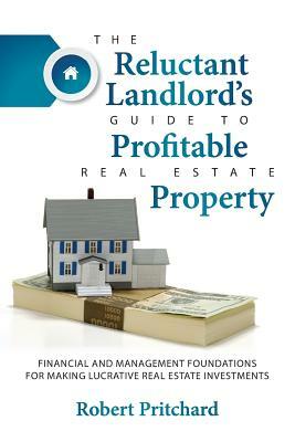 The Reluctant Landlord's Guide to Profitable Real Estate Property: Financial and Management Foundations for Making Lucrative Real Estate Investments by Robert Pritchard