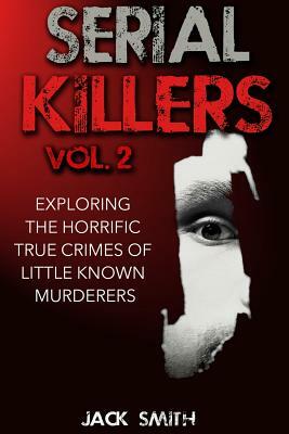 Serial Killers Volume 2: Exploring the Horrific True Crimes of Little Known Murderers by Jack Smith